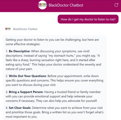 BlackDoctor Chatbot is designed to offer Black Americans culturally relevant, condition-specific support right at fingertips, 24/7. BlackDoctor.org is the only platform offering trusted, culturally sensitive health information tailored specifically for Black consumers. As part of this launch, BDO issues a call-to-action to Black women to ask BlackDoctor Chatbot “How do I get my doctor to listen to me? or other questions that are right for them.